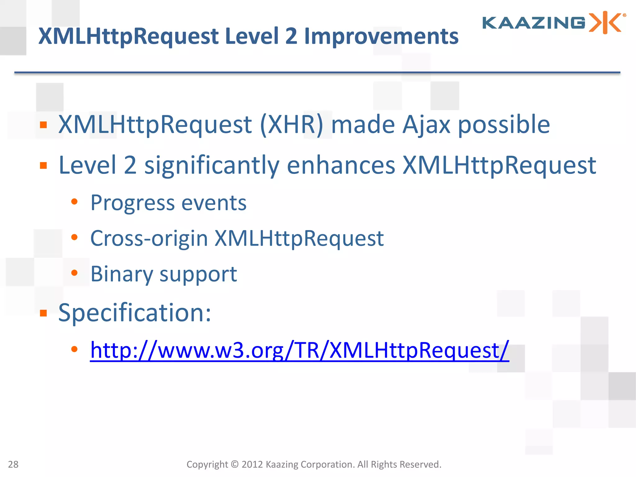 XMLHttpRequest Level 2 Improvements


        XMLHttpRequest (XHR) made Ajax possible
        Level 2 significantly enhances XMLHttpRequest
          • Progress events
          • Cross-origin XMLHttpRequest
          • Binary support
        Specification:
          • http://www.w3.org/TR/XMLHttpRequest/



28                  Copyright © 2012 Kaazing Corporation. All Rights Reserved.
 