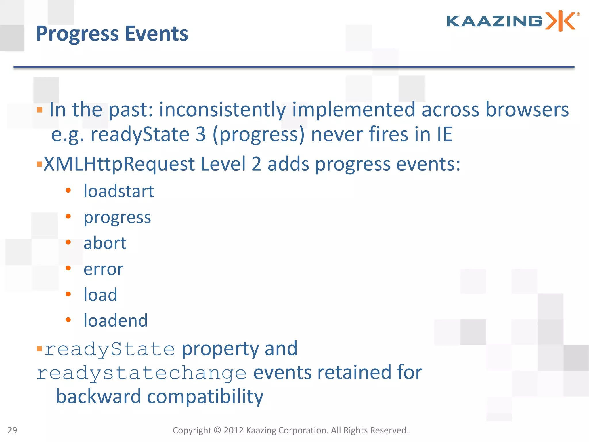 Progress Events


      In the past: inconsistently
                                 implemented across browsers
       e.g. readyState 3 (progress) never fires in IE
     XMLHttpRequest Level 2 adds progress events:
        •   loadstart
        •   progress
        •   abort
        •   error
        •   load
        •   loadend
     readyState   property and
     readystatechange events retained for
       backward compatibility
29                      Copyright © 2012 Kaazing Corporation. All Rights Reserved.
 