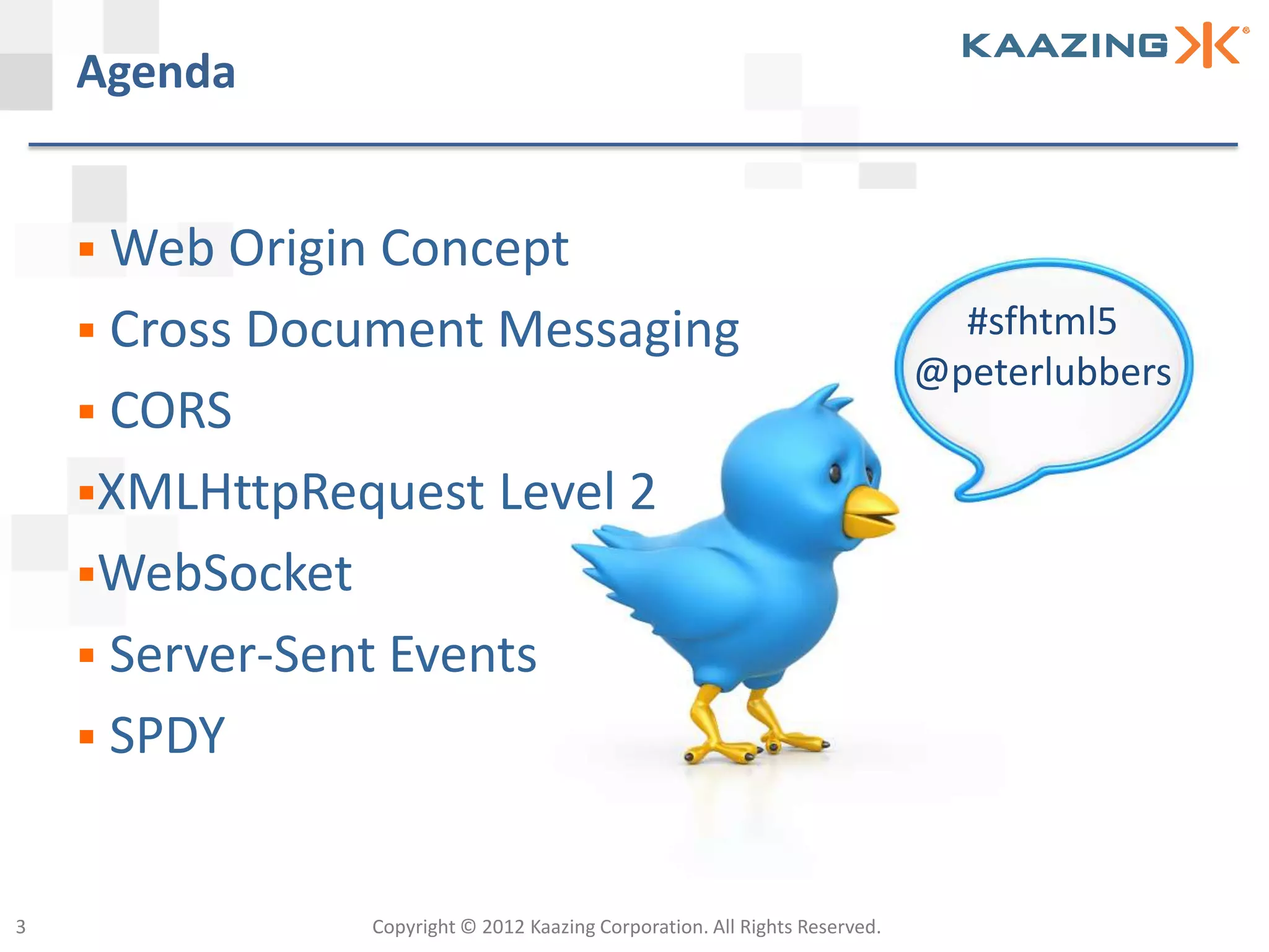 Agenda


     Web Origin Concept
     Cross Document Messaging                                                  #sfhtml5
                                                                              @peterlubbers
     CORS
    XMLHttpRequest Level 2
    WebSocket
     Server-Sent Events
     SPDY



3                Copyright © 2012 Kaazing Corporation. All Rights Reserved.
 