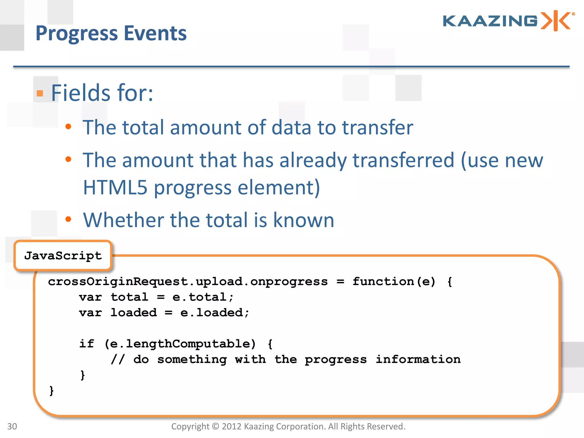 Progress Events

       Fields for:
            • The total amount of data to transfer
            • The amount that has already transferred (use new
              HTML5 progress element)
            • Whether the total is known
     JavaScript
        crossOriginRequest.upload.onprogress = function(e) {
            var total = e.total;
            var loaded = e.loaded;

             if (e.lengthComputable) {
                 // do something with the progress information
             }
        }

30                      Copyright © 2012 Kaazing Corporation. All Rights Reserved.
 