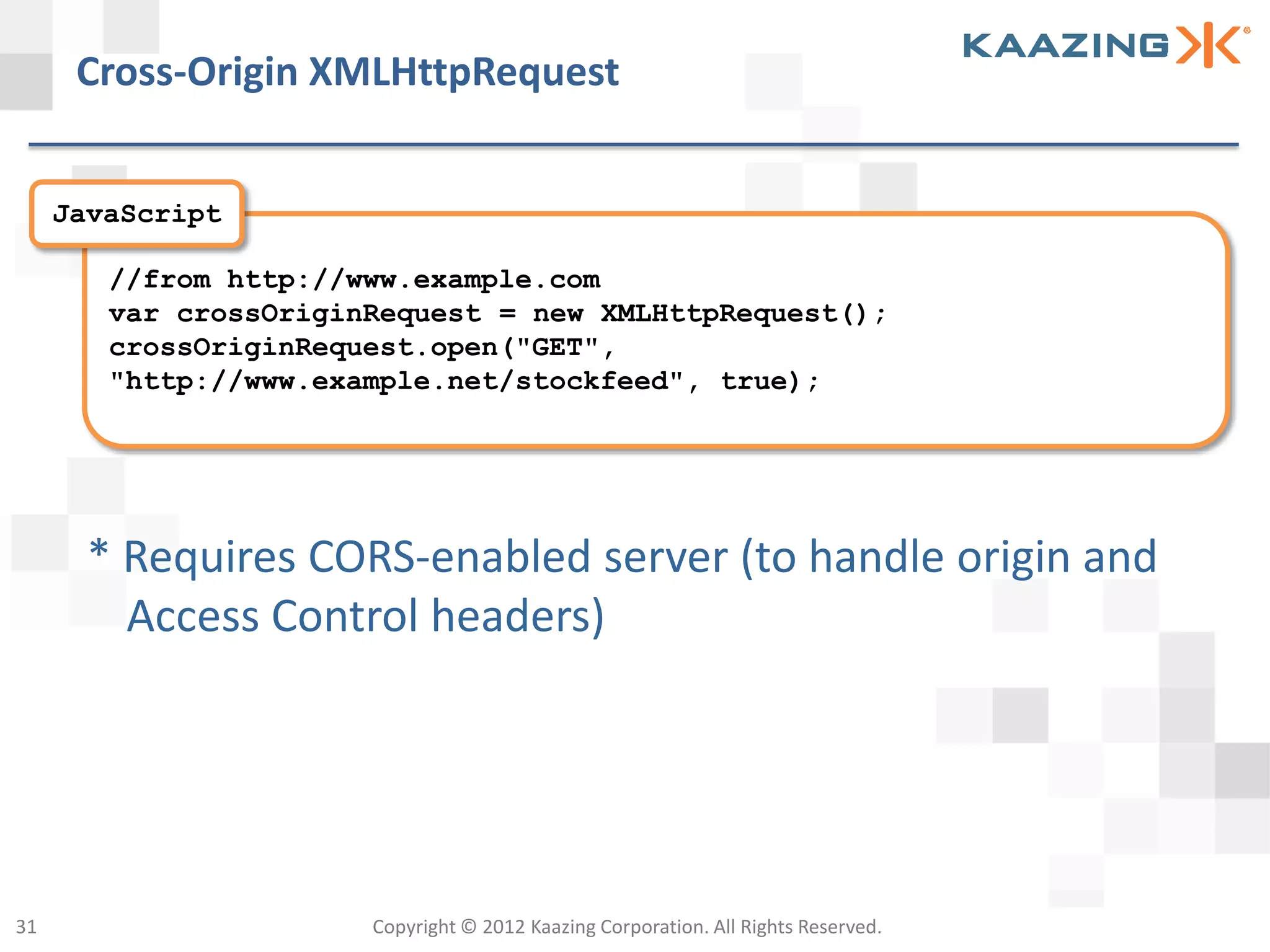 Cross-Origin XMLHttpRequest


     JavaScript

        //from http://www.example.com
        var crossOriginRequest = new XMLHttpRequest();
        crossOriginRequest.open("GET",
        "http://www.example.net/stockfeed", true);




       * Requires CORS-enabled server (to handle origin and
         Access Control headers)




31                     Copyright © 2012 Kaazing Corporation. All Rights Reserved.
 