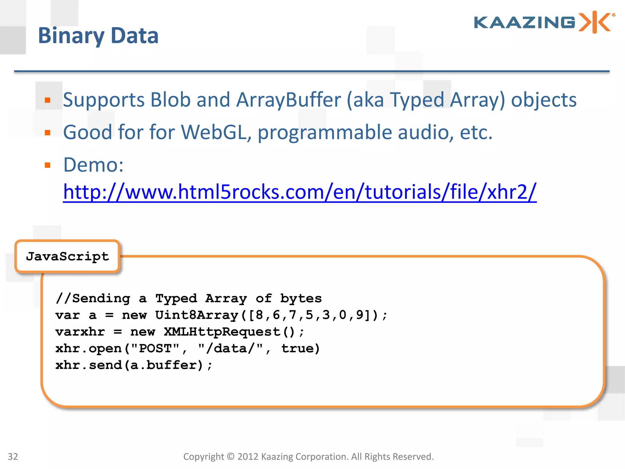 Binary Data

          Supports Blob and ArrayBuffer (aka Typed Array) objects
          Good for for WebGL, programmable audio, etc.
          Demo:
           http://www.html5rocks.com/en/tutorials/file/xhr2/

     JavaScript


           //Sending a Typed Array of bytes
           var a = new Uint8Array([8,6,7,5,3,0,9]);
           varxhr = new XMLHttpRequest();
           xhr.open("POST", "/data/", true)
           xhr.send(a.buffer);




32                        Copyright © 2012 Kaazing Corporation. All Rights Reserved.
 