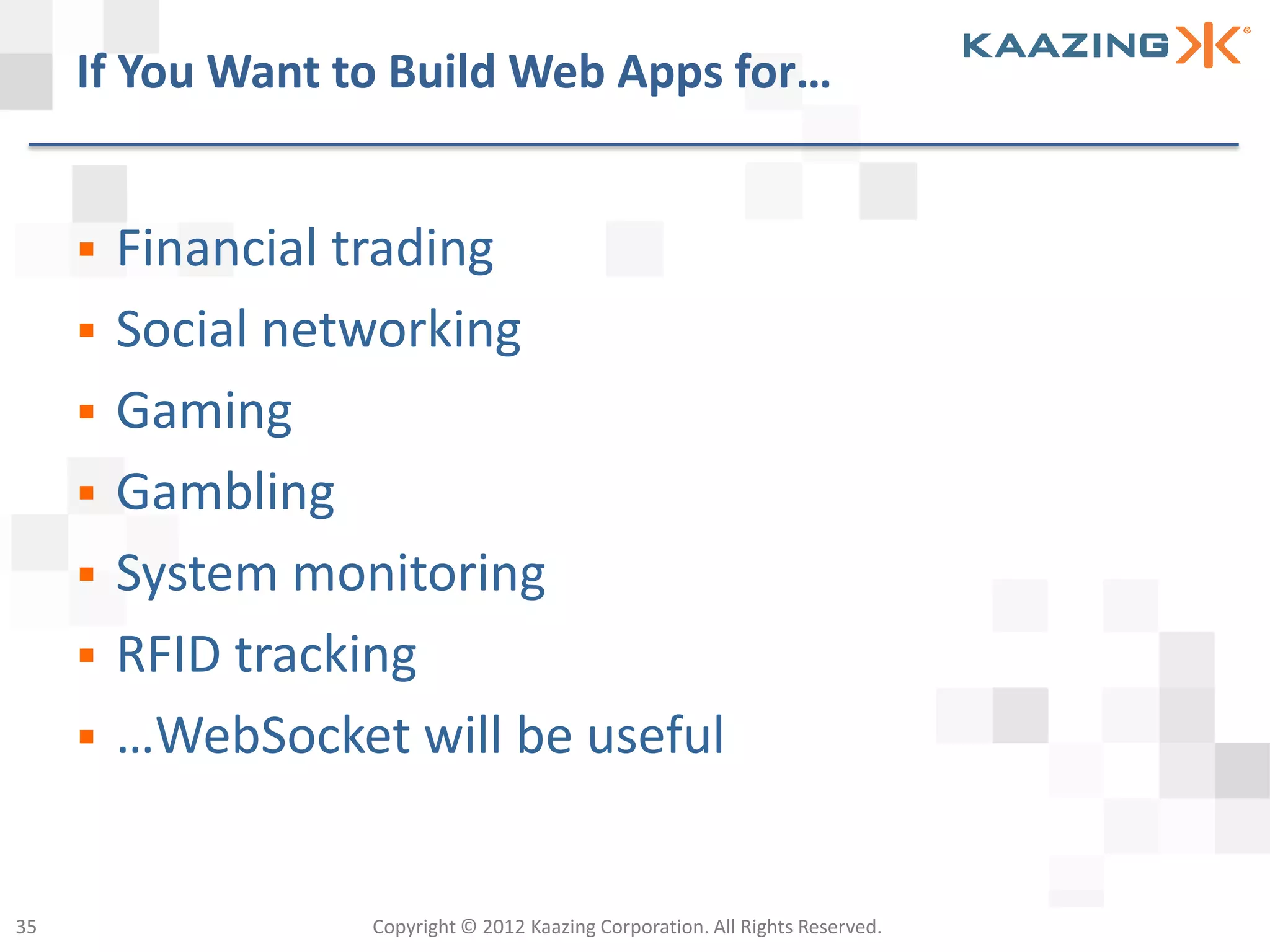If You Want to Build Web Apps for…


        Financial trading
        Social networking
        Gaming
        Gambling
        System monitoring
        RFID tracking
        …WebSocket will be useful


35                 Copyright © 2012 Kaazing Corporation. All Rights Reserved.
 