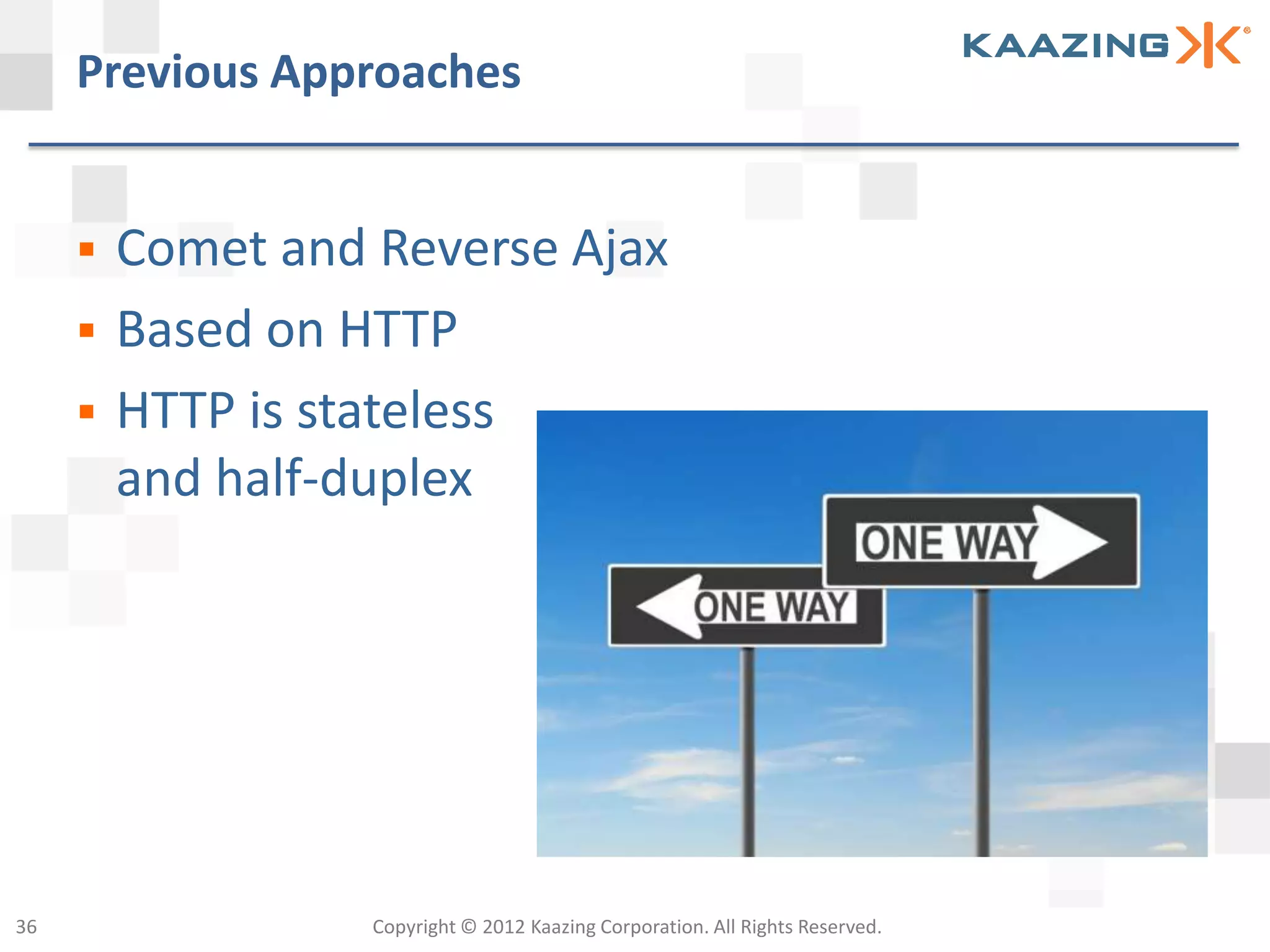 Previous Approaches


        Comet and Reverse Ajax
        Based on HTTP
        HTTP is stateless
         and half-duplex




36                 Copyright © 2012 Kaazing Corporation. All Rights Reserved.
 