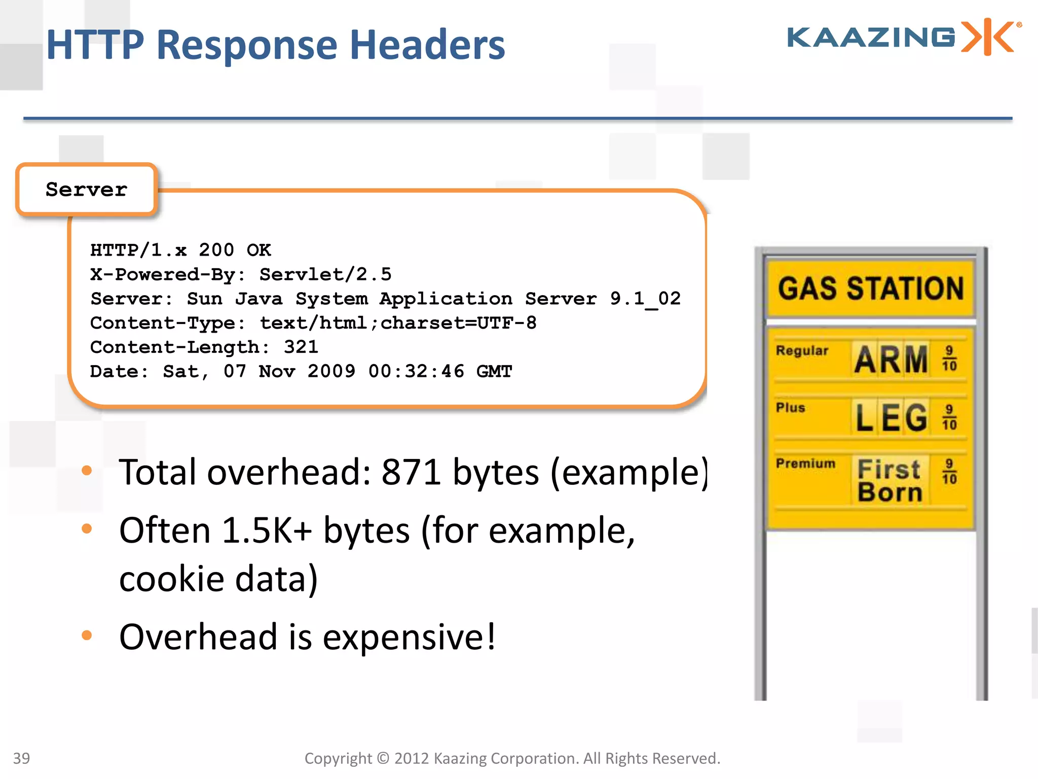 HTTP Response Headers

     Server

        HTTP/1.x 200 OK
        X-Powered-By: Servlet/2.5
        Server: Sun Java System Application Server 9.1_02
        Content-Type: text/html;charset=UTF-8
        Content-Length: 321
        Date: Sat, 07 Nov 2009 00:32:46 GMT




       • Total overhead: 871 bytes (example)
       • Often 1.5K+ bytes (for example,
         cookie data)
       • Overhead is expensive!

39                       Copyright © 2012 Kaazing Corporation. All Rights Reserved.
 