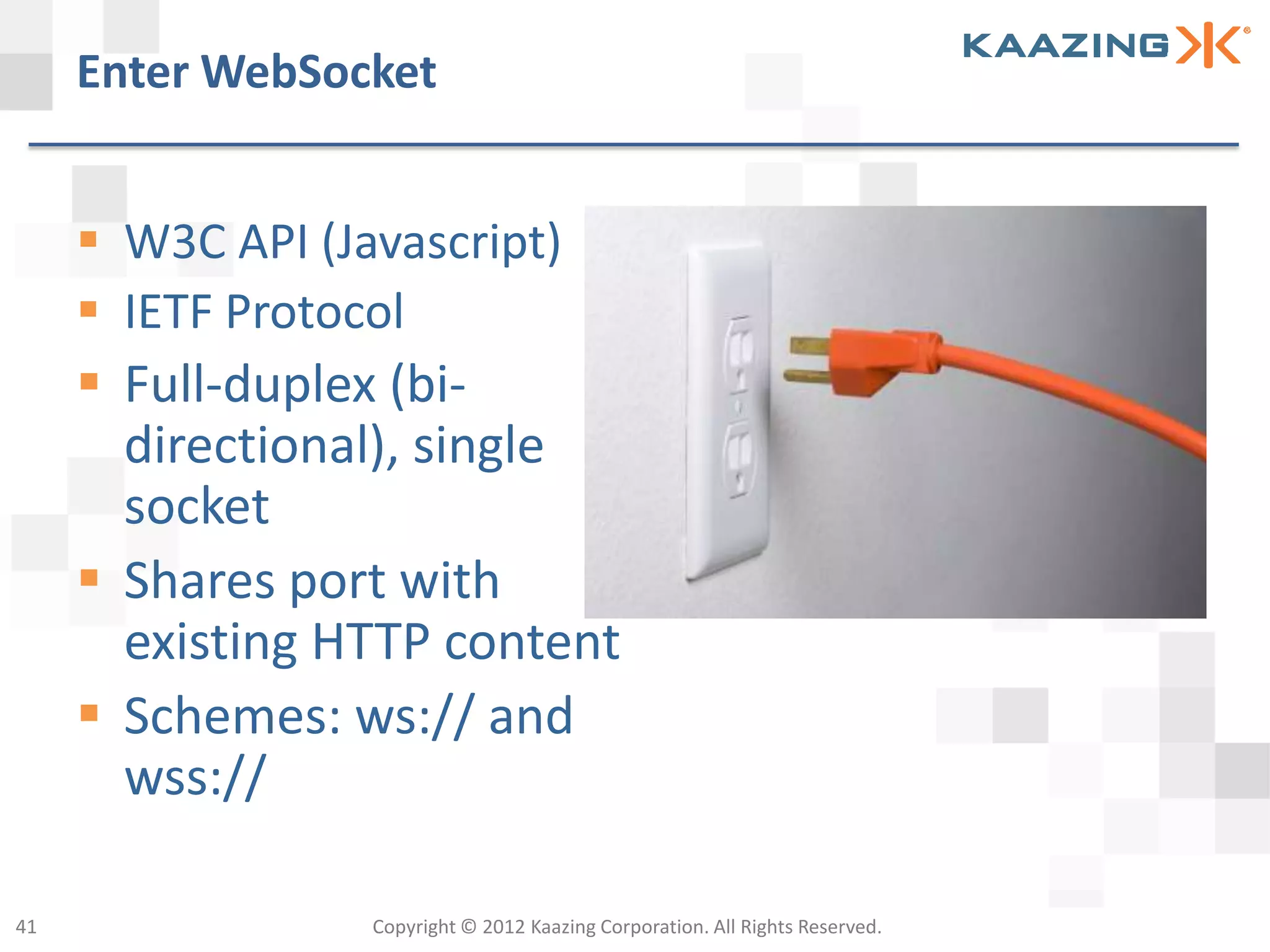 Enter WebSocket


      W3C API (Javascript)
      IETF Protocol
      Full-duplex (bi-
       directional), single
       socket
      Shares port with
       existing HTTP content
      Schemes: ws:// and
       wss://

41                Copyright © 2012 Kaazing Corporation. All Rights Reserved.
 