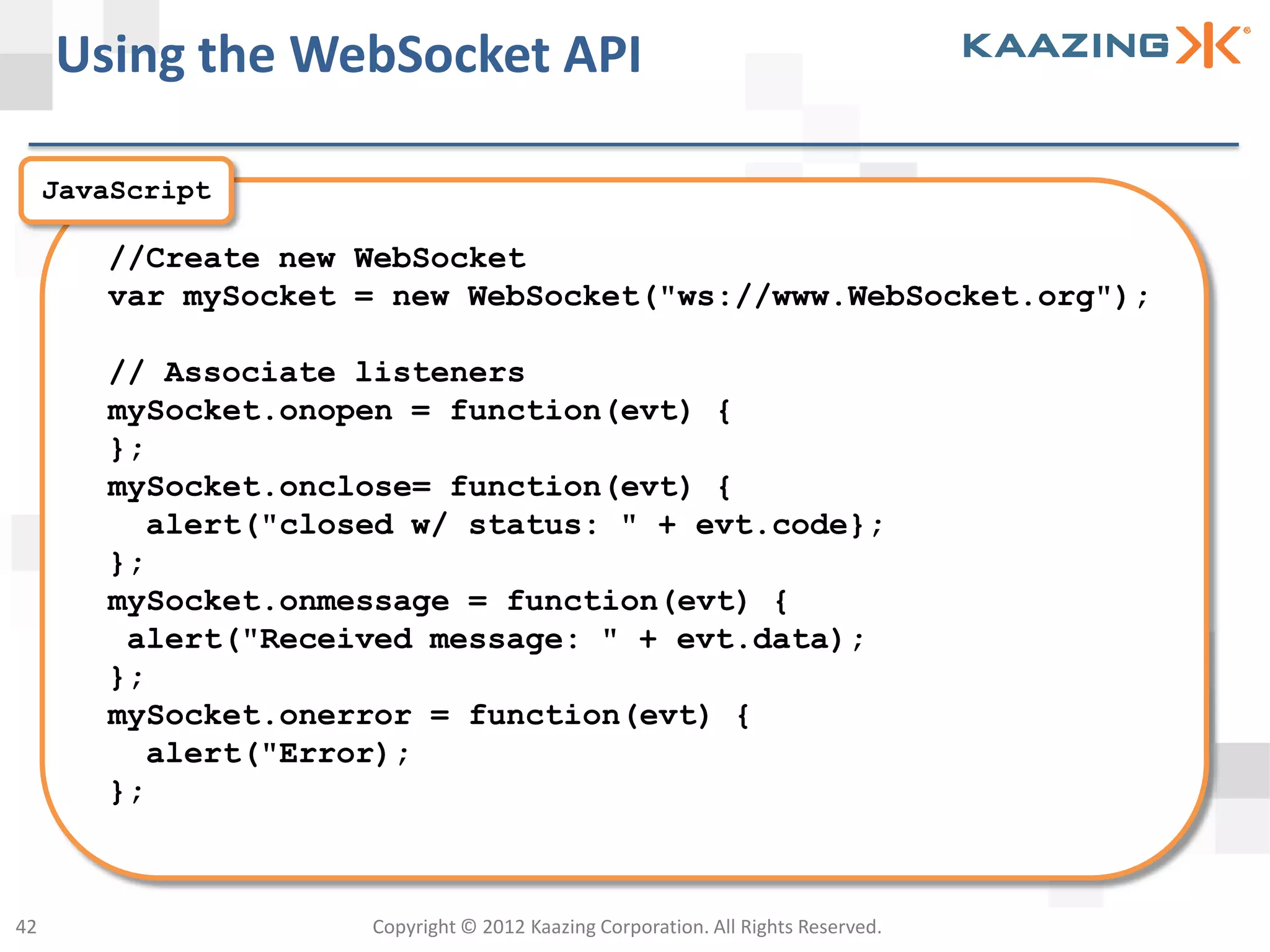 Using the WebSocket API

     JavaScript

        //Create new WebSocket
        var mySocket = new WebSocket("ws://www.WebSocket.org");

        // Associate listeners
        mySocket.onopen = function(evt) {
        };
        mySocket.onclose= function(evt) {
          alert("closed w/ status: " + evt.code};
        };
        mySocket.onmessage = function(evt) {
         alert("Received message: " + evt.data);
        };
        mySocket.onerror = function(evt) {
          alert("Error);
        };



42                   Copyright © 2012 Kaazing Corporation. All Rights Reserved.
 