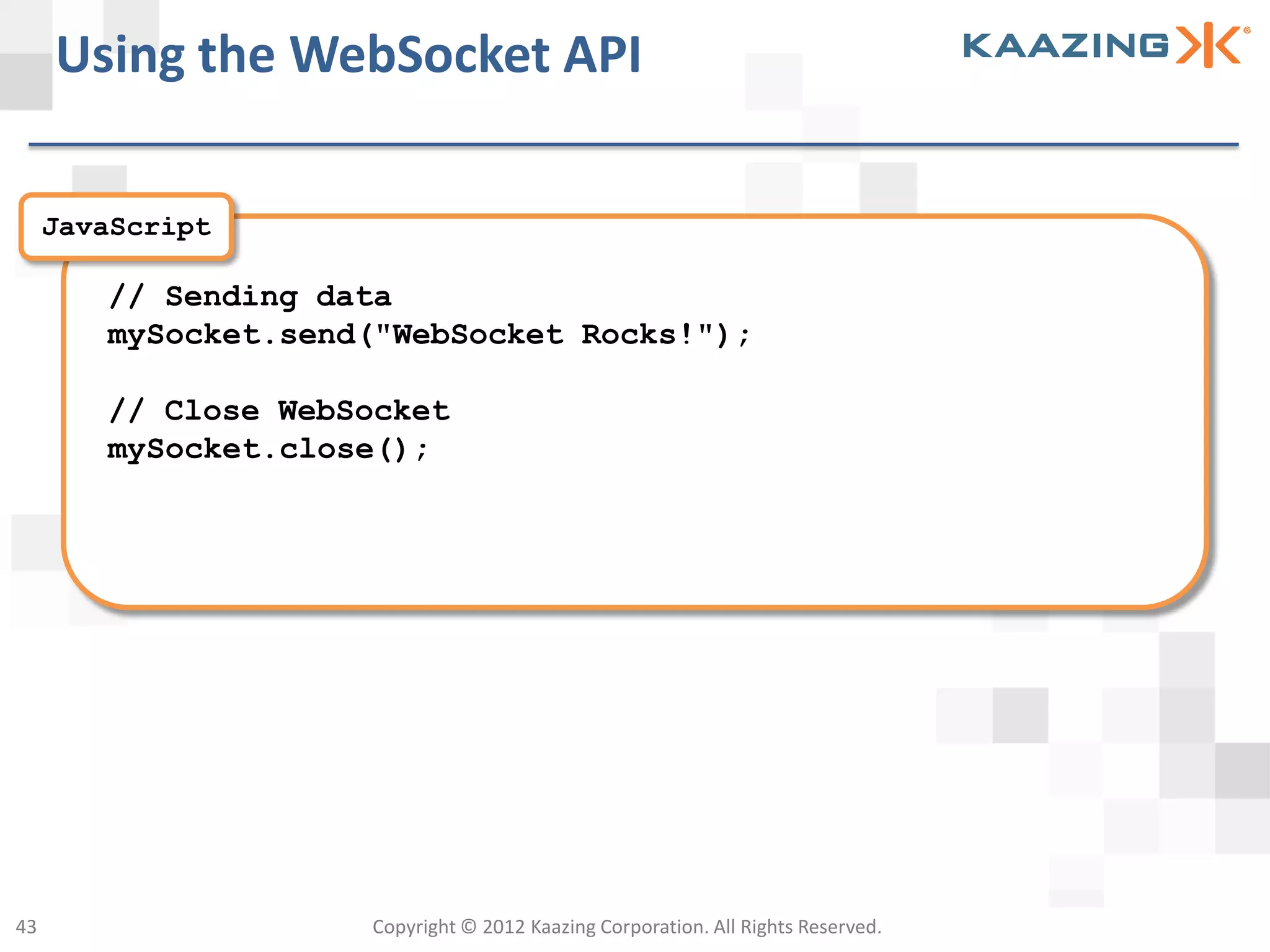 Using the WebSocket API

     JavaScript

        // Sending data
        mySocket.send("WebSocket Rocks!");

        // Close WebSocket
        mySocket.close();




43                   Copyright © 2012 Kaazing Corporation. All Rights Reserved.
 