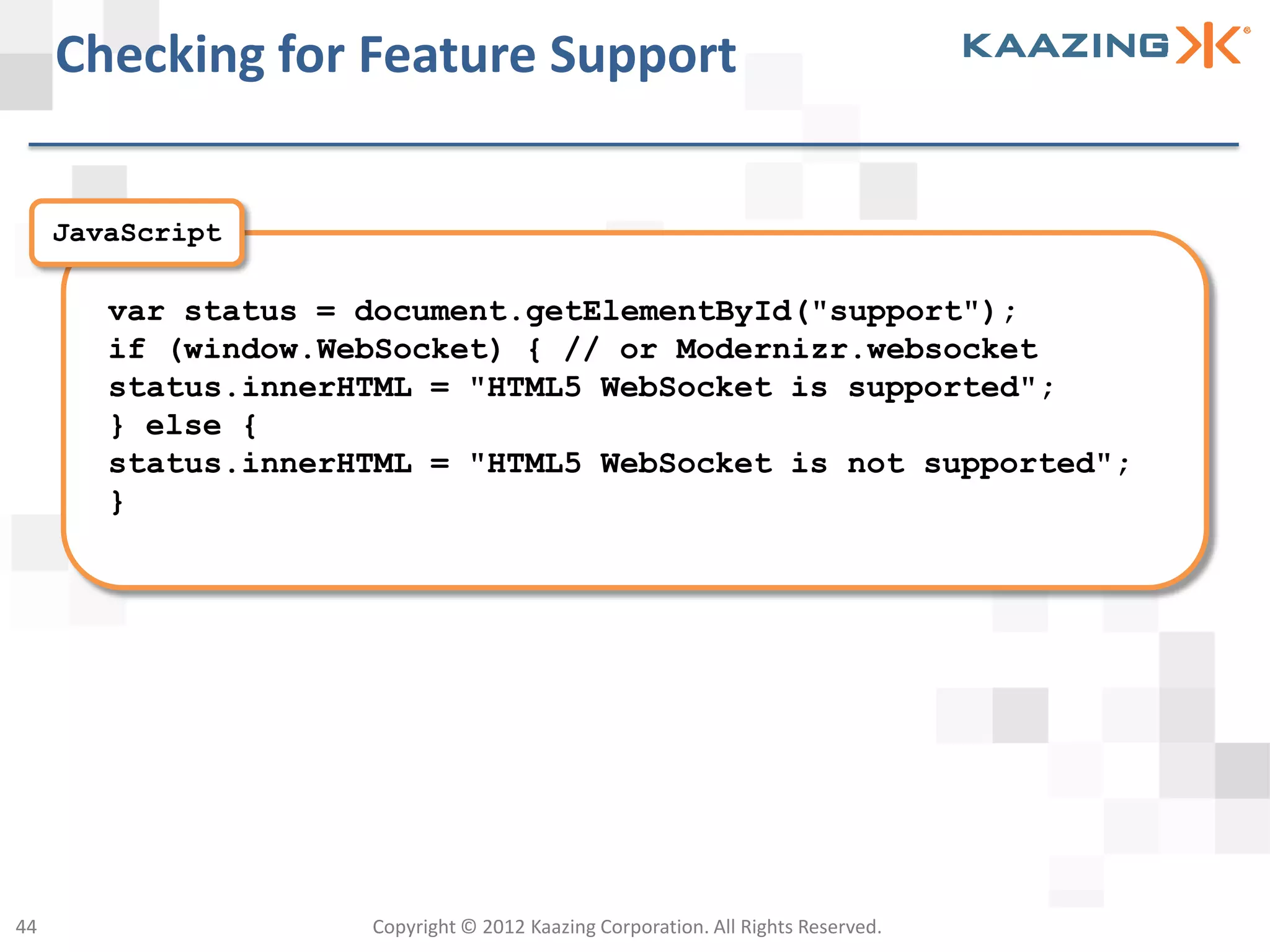 Checking for Feature Support

     JavaScript

        var status = document.getElementById("support");
        if (window.WebSocket) { // or Modernizr.websocket
        status.innerHTML = "HTML5 WebSocket is supported";
        } else {
        status.innerHTML = "HTML5 WebSocket is not supported";
        }




44                   Copyright © 2012 Kaazing Corporation. All Rights Reserved.
 