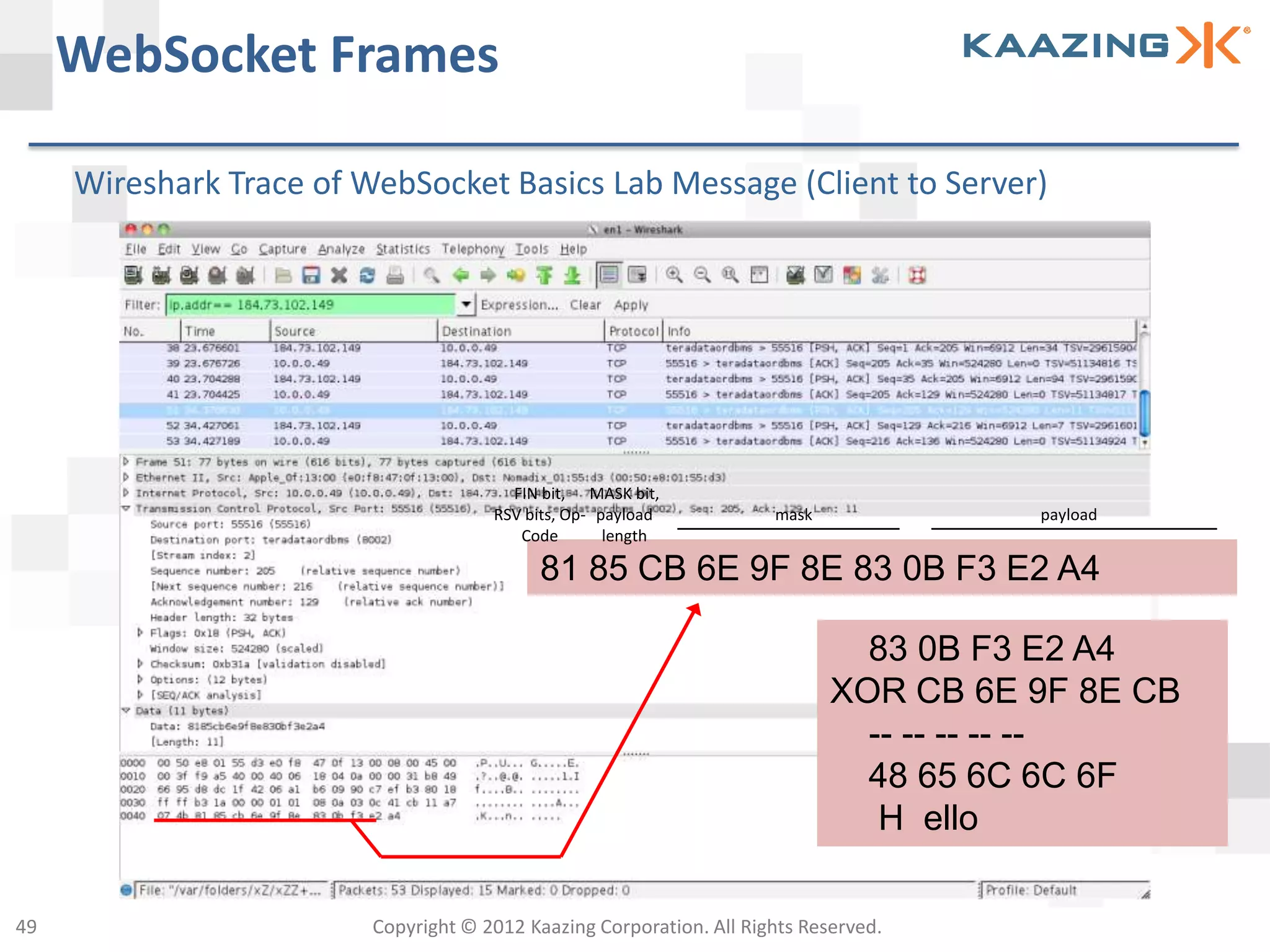 WebSocket Frames

     Wireshark Trace of WebSocket Basics Lab Message (Client to Server)




                                        FIN bit, MASK bit,
                                      RSV bits, Op- payload           mask             payload
                                         Code        length

                                            81 85 CB 6E 9F 8E 83 0B F3 E2 A4

                                                                               83 0B F3 E2 A4
                                                                             XOR CB 6E 9F 8E CB
                                                                               -- -- -- -- --
                                                                               48 65 6C 6C 6F
                                                                                H ello

49                       Copyright © 2012 Kaazing Corporation. All Rights Reserved.
 