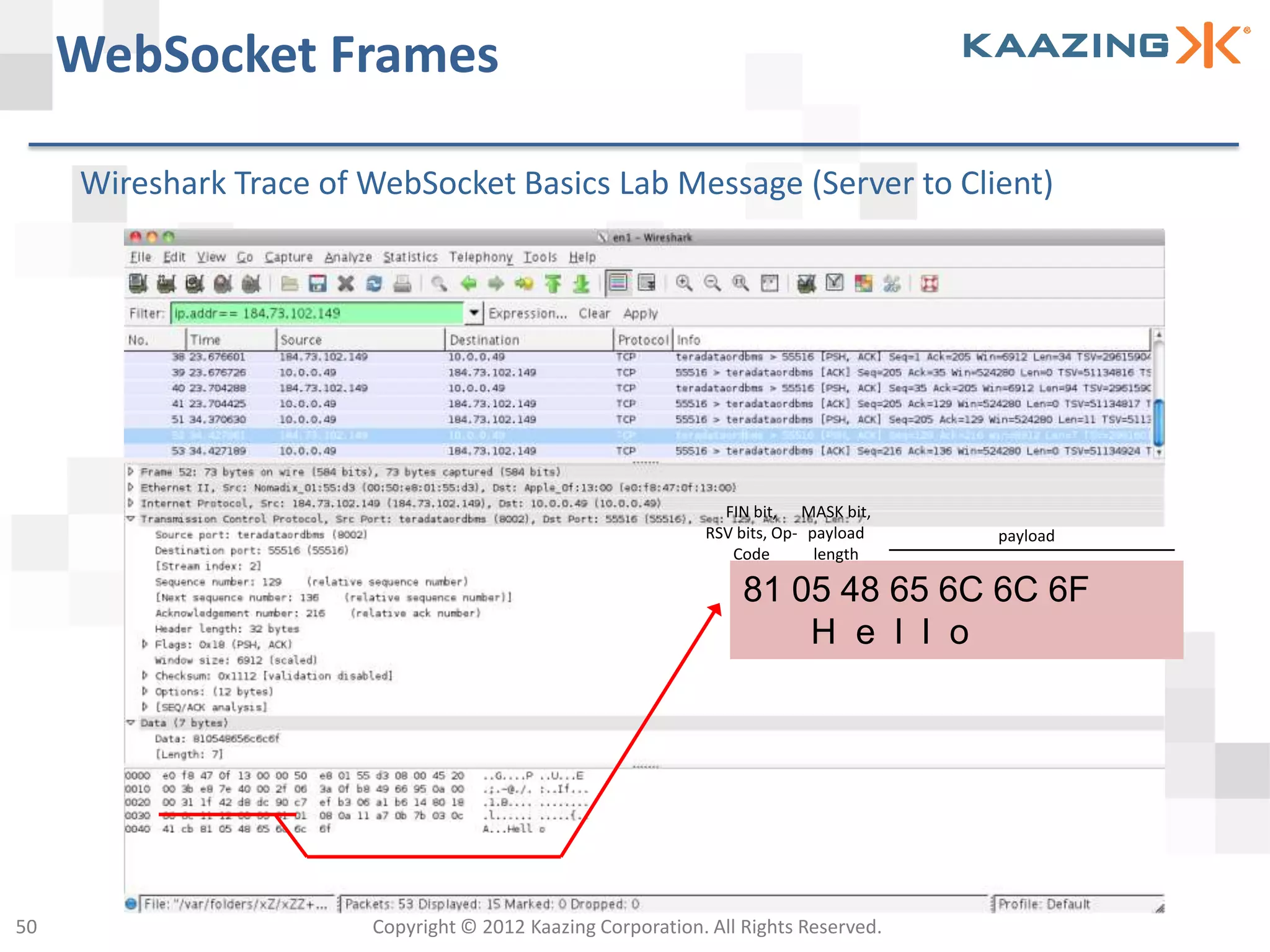WebSocket Frames

     Wireshark Trace of WebSocket Basics Lab Message (Server to Client)




                                                               FIN bit, MASK bit,
                                                             RSV bits, Op- payload   payload
                                                                Code        length

                                                                  81 05 48 65 6C 6C 6F
                                                                      H e l l o




50                      Copyright © 2012 Kaazing Corporation. All Rights Reserved.
 