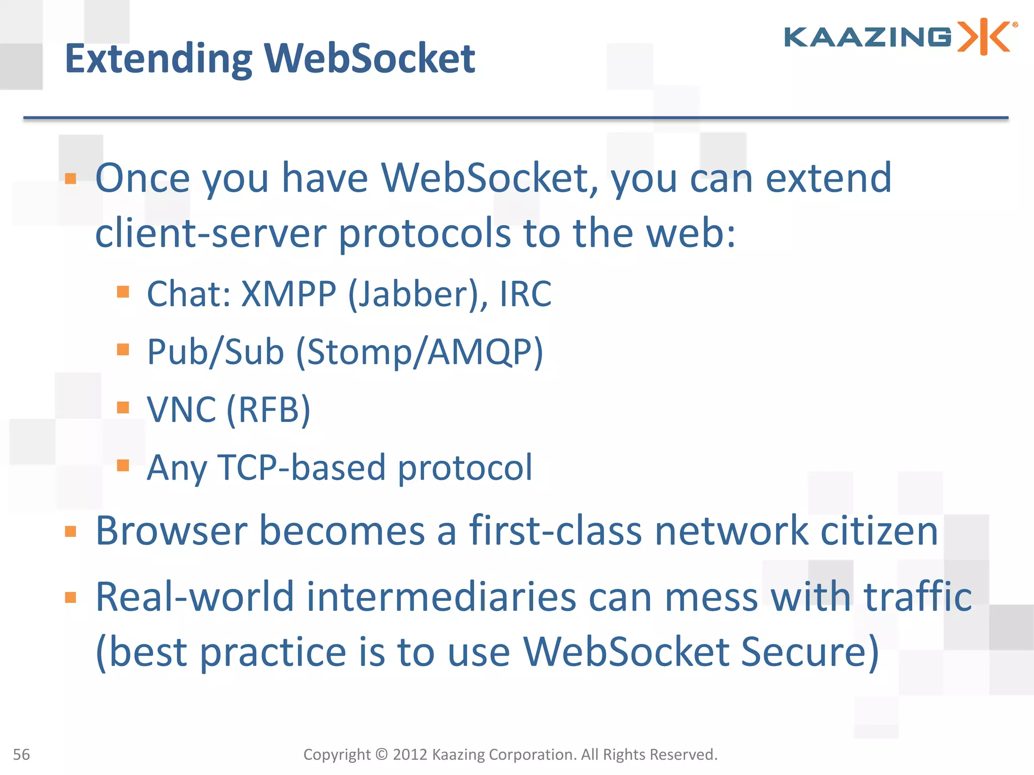 Extending WebSocket

        Once you have WebSocket, you can extend
         client-server protocols to the web:
             Chat: XMPP (Jabber), IRC
             Pub/Sub (Stomp/AMQP)
             VNC (RFB)
             Any TCP-based protocol
        Browser becomes a first-class network citizen
        Real-world intermediaries can mess with traffic
         (best practice is to use WebSocket Secure)

56                     Copyright © 2012 Kaazing Corporation. All Rights Reserved.
 