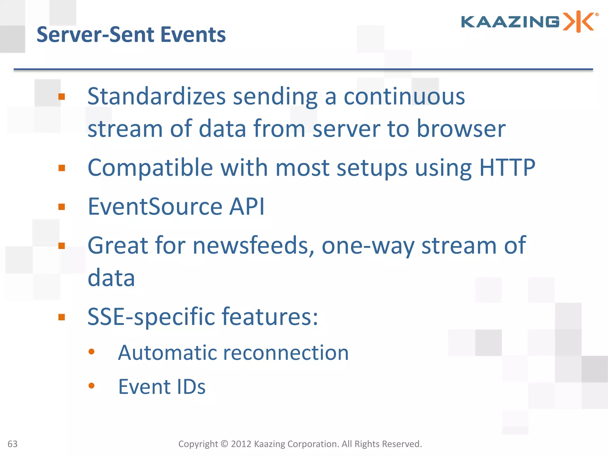 Server-Sent Events

         Standardizes sending a continuous
          stream of data from server to browser
         Compatible with most setups using HTTP
         EventSource API
         Great for newsfeeds, one-way stream of
          data
         SSE-specific features:
          • Automatic reconnection
          • Event IDs

63                Copyright © 2012 Kaazing Corporation. All Rights Reserved.
 