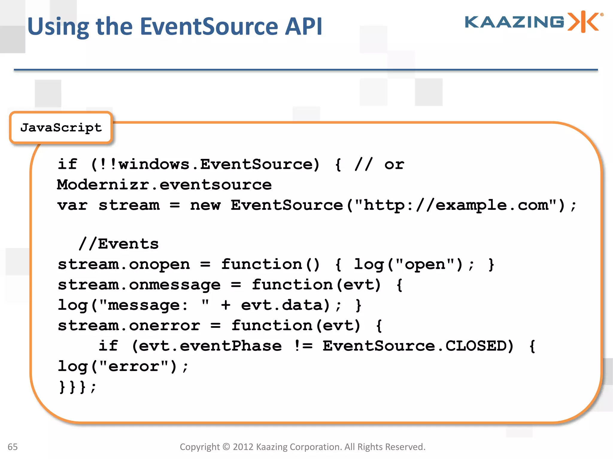 Using the EventSource API


     JavaScript

         if (!!windows.EventSource) { // or
         Modernizr.eventsource
         var stream = new EventSource("http://example.com");

           //Events
         stream.onopen = function() { log("open"); }
         stream.onmessage = function(evt) {
         log("message: " + evt.data); }
         stream.onerror = function(evt) {
             if (evt.eventPhase != EventSource.CLOSED) {
         log("error");
         }}};


65                   Copyright © 2012 Kaazing Corporation. All Rights Reserved.
 