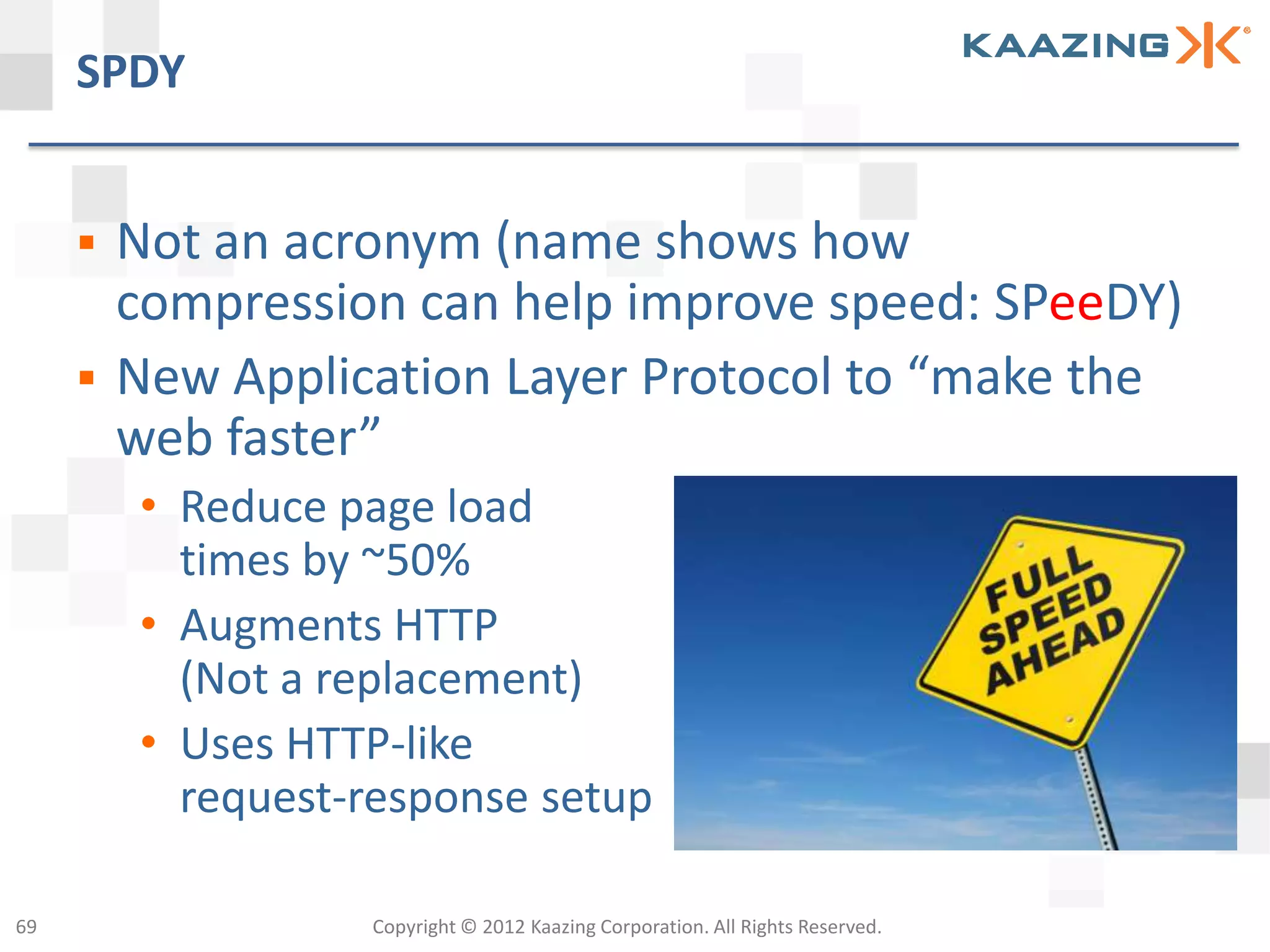 SPDY


        Not an acronym (name shows how
         compression can help improve speed: SPeeDY)
        New Application Layer Protocol to “make the
         web faster”
         • Reduce page load
           times by ~50%
         • Augments HTTP
           (Not a replacement)
         • Uses HTTP-like
           request-response setup

69                 Copyright © 2012 Kaazing Corporation. All Rights Reserved.
 