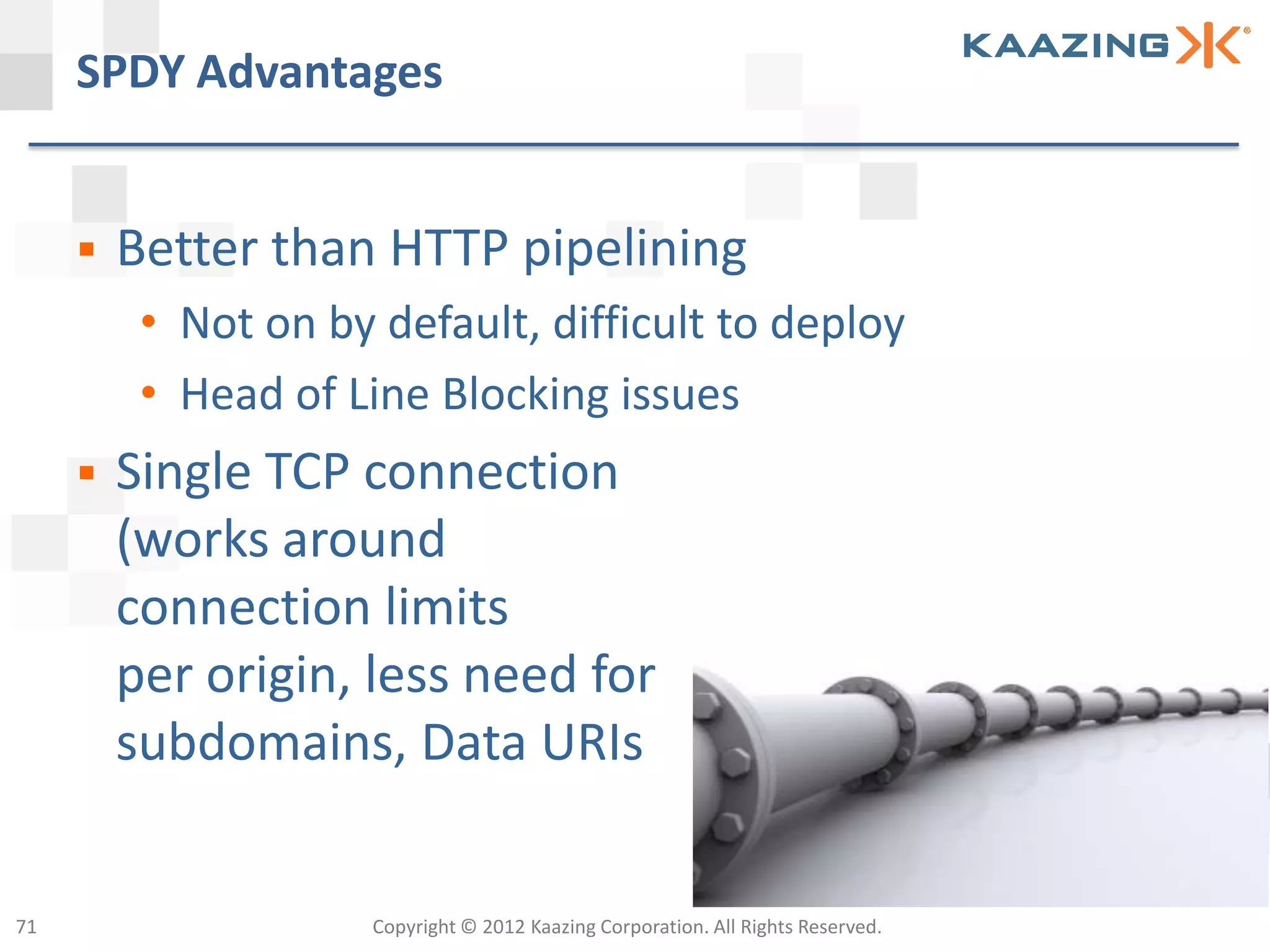 SPDY Advantages


        Better than HTTP pipelining
          • Not on by default, difficult to deploy
          • Head of Line Blocking issues
        Single TCP connection
         (works around
         connection limits
         per origin, less need for
         subdomains, Data URIs


71                    Copyright © 2012 Kaazing Corporation. All Rights Reserved.
 