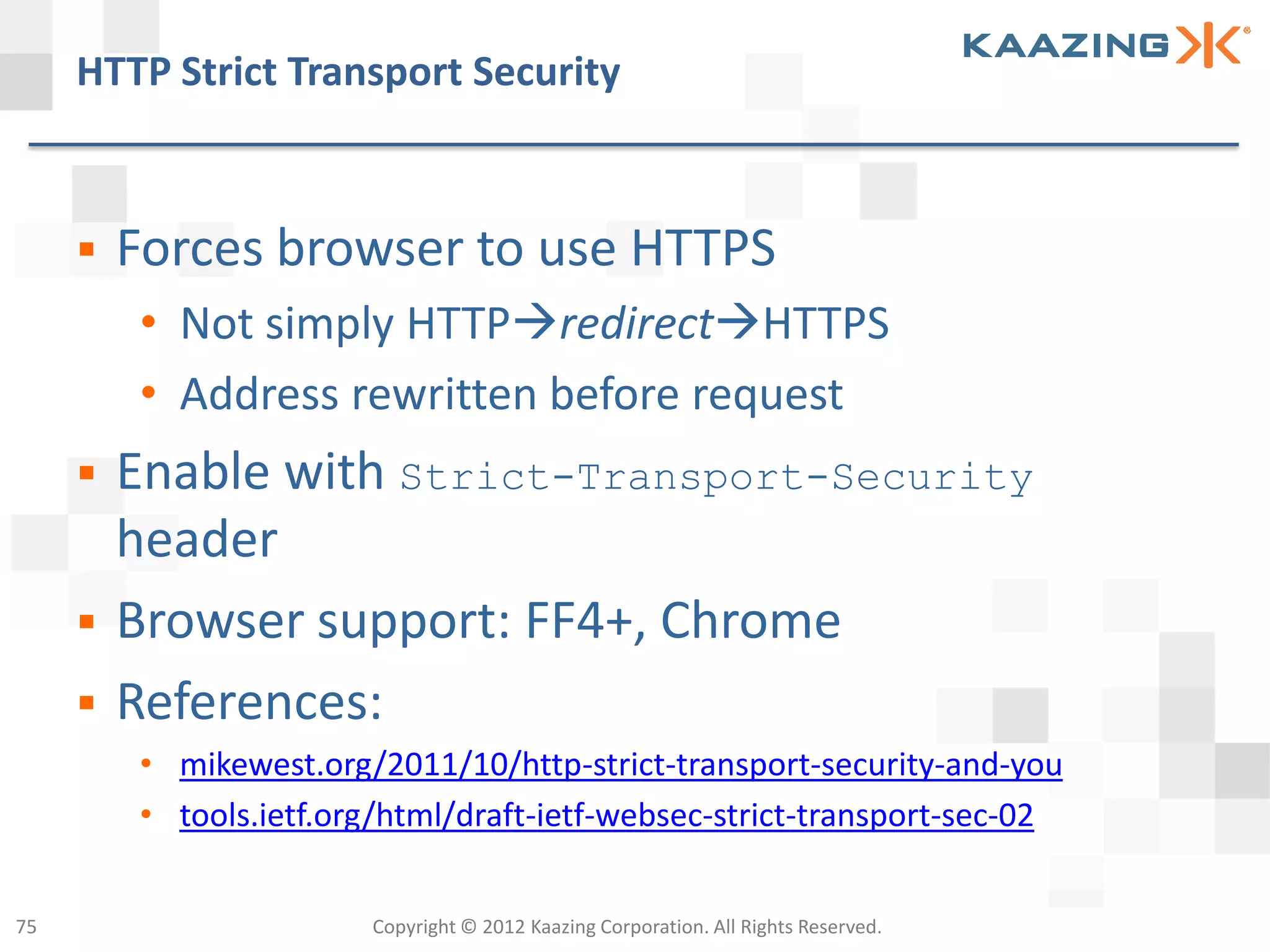 HTTP Strict Transport Security



        Forces browser to use HTTPS
         • Not simply HTTPredirectHTTPS
         • Address rewritten before request
        Enable with Strict-Transport-Security
         header
        Browser support: FF4+, Chrome
        References:
         • mikewest.org/2011/10/http-strict-transport-security-and-you
         • tools.ietf.org/html/draft-ietf-websec-strict-transport-sec-02


75                      Copyright © 2012 Kaazing Corporation. All Rights Reserved.
 