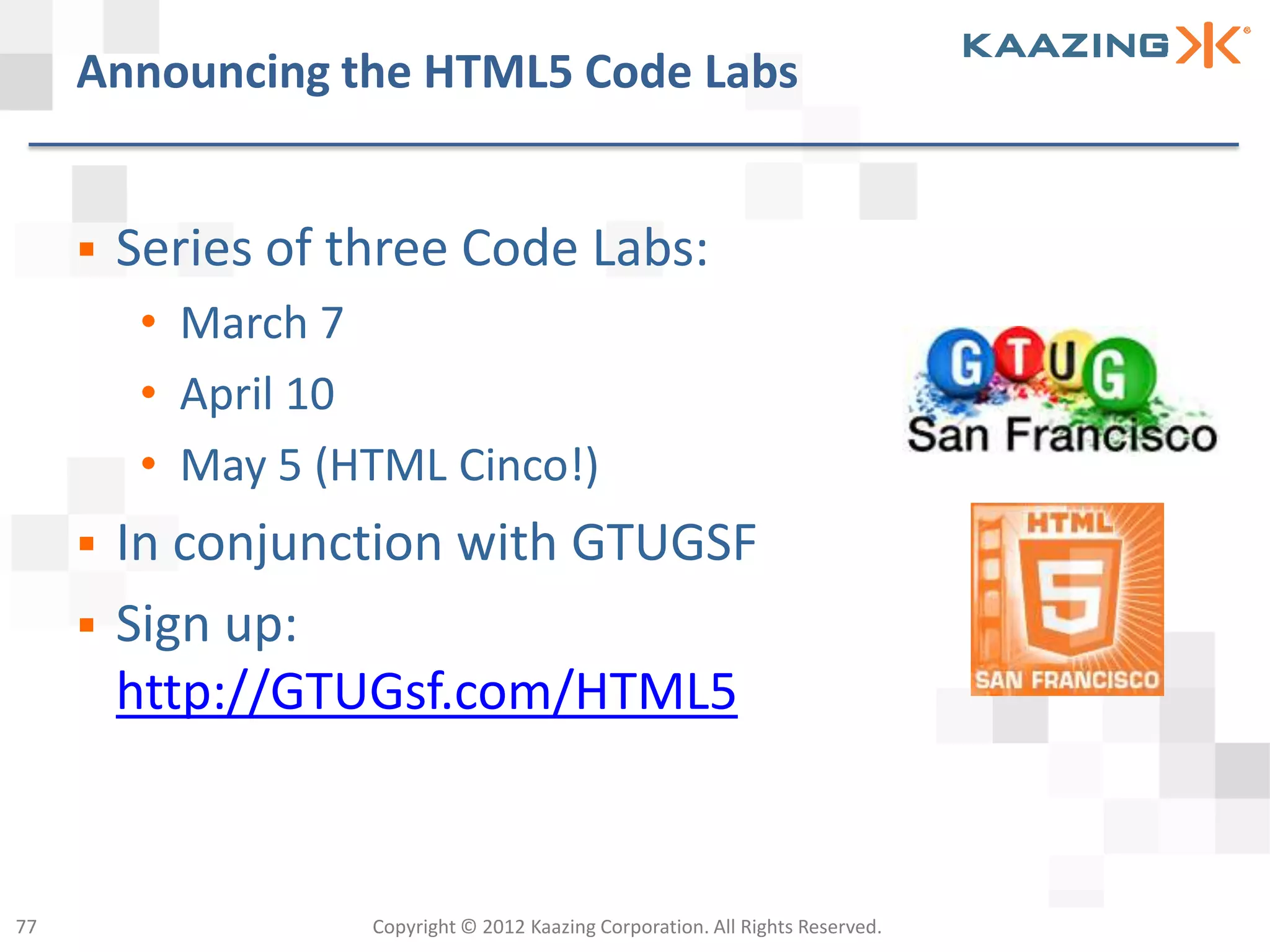 Announcing the HTML5 Code Labs


        Series of three Code Labs:
          • March 7
          • April 10
          • May 5 (HTML Cinco!)
        In conjunction with GTUGSF
        Sign up:
         http://GTUGsf.com/HTML5


77                  Copyright © 2012 Kaazing Corporation. All Rights Reserved.
 
