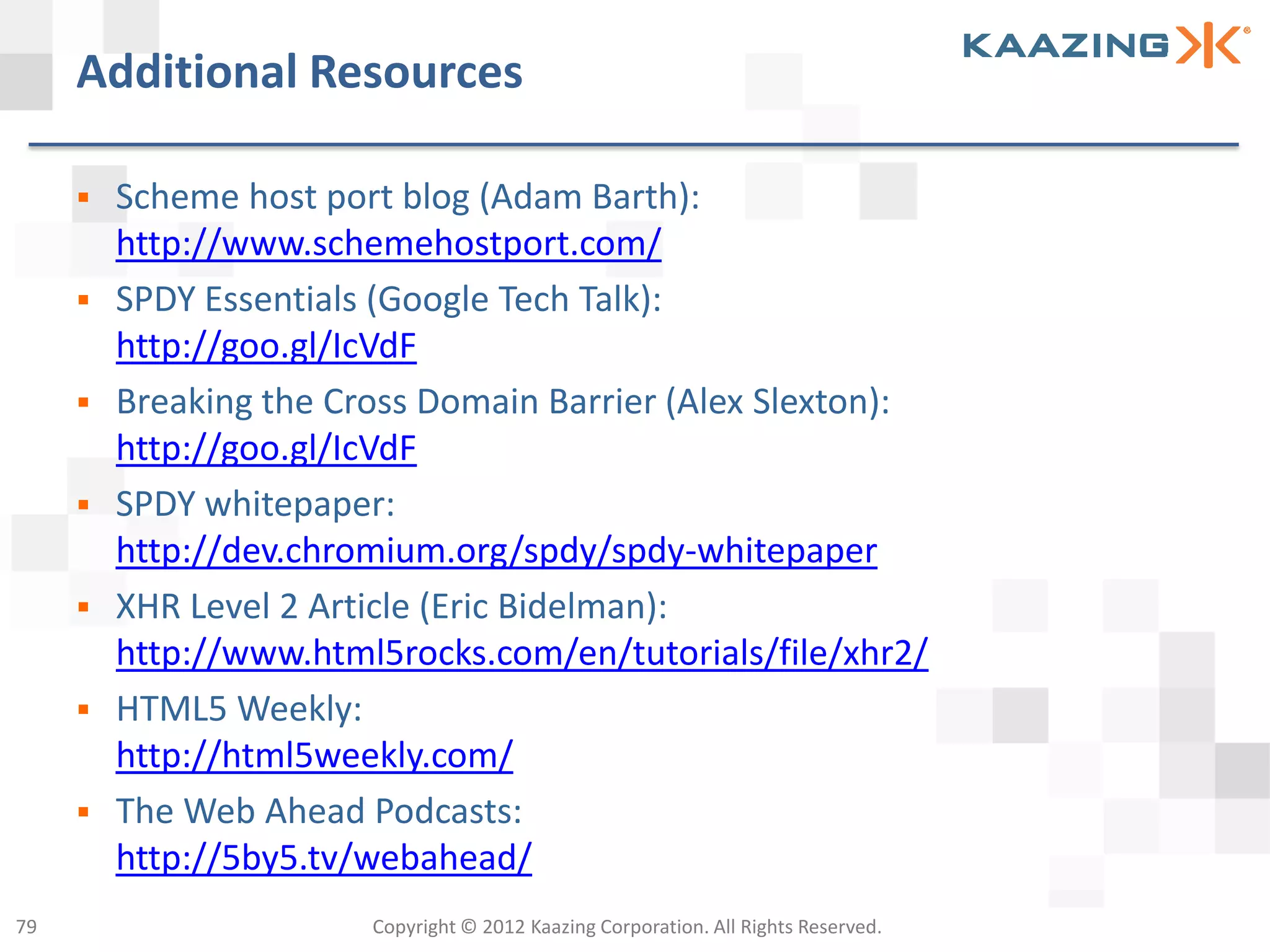 Additional Resources

        Scheme host port blog (Adam Barth):
         http://www.schemehostport.com/
        SPDY Essentials (Google Tech Talk):
         http://goo.gl/IcVdF
        Breaking the Cross Domain Barrier (Alex Slexton):
         http://goo.gl/IcVdF
        SPDY whitepaper:
         http://dev.chromium.org/spdy/spdy-whitepaper
        XHR Level 2 Article (Eric Bidelman):
         http://www.html5rocks.com/en/tutorials/file/xhr2/
        HTML5 Weekly:
         http://html5weekly.com/
        The Web Ahead Podcasts:
         http://5by5.tv/webahead/
79                      Copyright © 2012 Kaazing Corporation. All Rights Reserved.
 