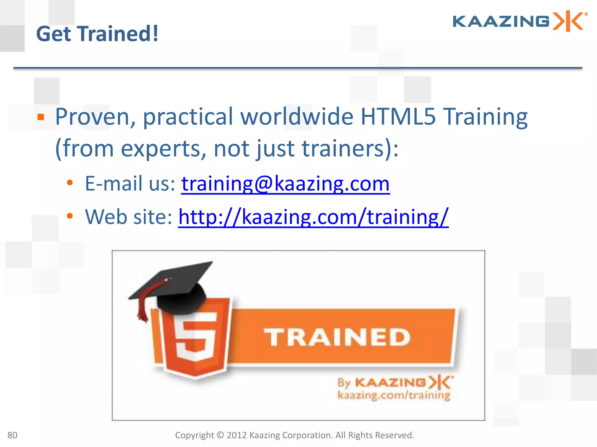 Get Trained!


        Proven, practical worldwide HTML5 Training
         (from experts, not just trainers):
         • E-mail us: training@kaazing.com
         • Web site: http://kaazing.com/training/




80                  Copyright © 2012 Kaazing Corporation. All Rights Reserved.
 