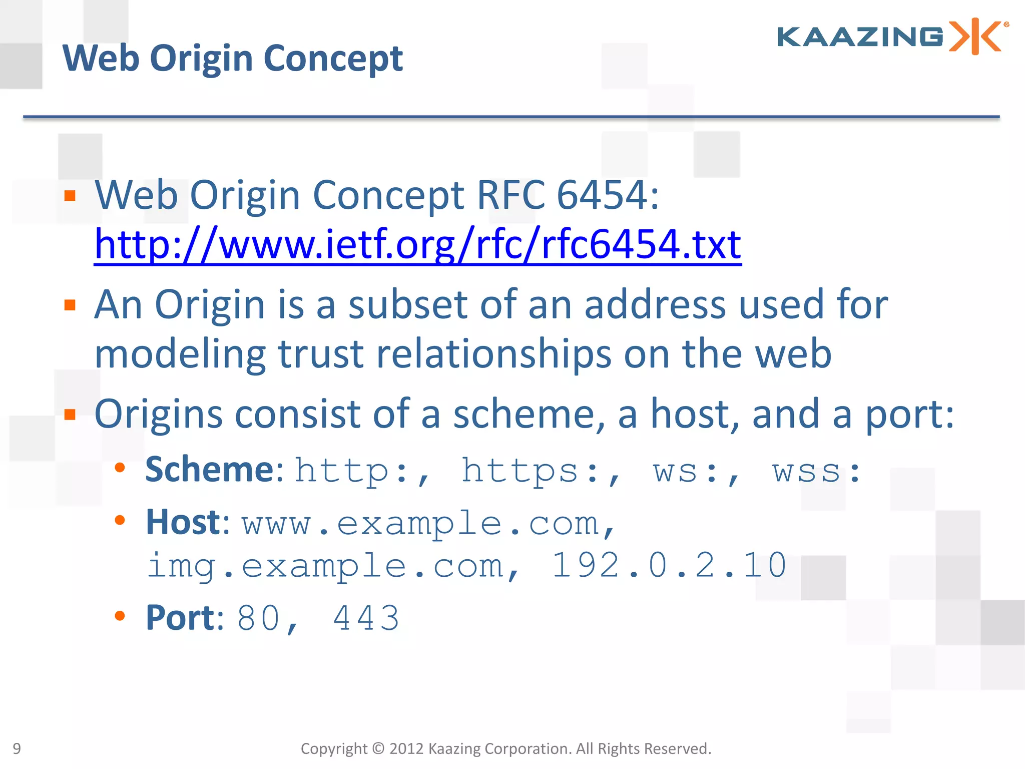 Web Origin Concept


       Web Origin Concept RFC 6454:
        http://www.ietf.org/rfc/rfc6454.txt
       An Origin is a subset of an address used for
        modeling trust relationships on the web
       Origins consist of a scheme, a host, and a port:
         • Scheme: http:, https:, ws:, wss:
         • Host: www.example.com,
           img.example.com, 192.0.2.10
         • Port: 80, 443


9                  Copyright © 2012 Kaazing Corporation. All Rights Reserved.
 