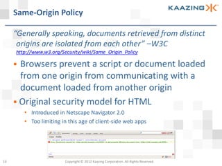 Same-Origin Policy

     “Generally speaking, documents retrieved from distinct
      origins are isolated from each other” –W3C
     http://www.w3.org/Security/wiki/Same_Origin_Policy

      Browsers prevent a script or document loaded
       from one origin from communicating with a
       document loaded from another origin
      Original security model for HTML
         • Introduced in Netscape Navigator 2.0
         • Too limiting in this age of client-side web apps




10                       Copyright © 2012 Kaazing Corporation. All Rights Reserved.
 