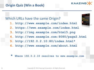 Origin Quiz (Win a Book)


     Which URLs have the same Origin?
       1.   http://www.example.com/index.html
       2.   https://www.example.com/index.html
       3.   http://img.example.com/html5.png
       4.   http://www.example.com:8080/page2.html
       5.   http://192.0.2.10:80/index.html*
       6.   http://www.example.com/about.html


        *   Where 192.0.2.10 resolves to www.example.com



11                  Copyright © 2012 Kaazing Corporation. All Rights Reserved.
 