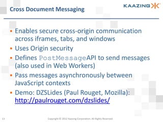 Cross Document Messaging


        Enables secure cross-origin communication
         across iframes, tabs, and windows
        Uses Origin security
        Defines PostMessageAPI to send messages
         (also used in Web Workers)
        Pass messages asynchronously between
         JavaScript contexts
        Demo: DZSLides (Paul Rouget, Mozilla):
         http://paulrouget.com/dzslides/

13                 Copyright © 2012 Kaazing Corporation. All Rights Reserved.
 