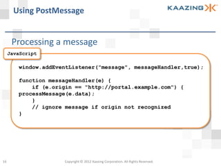 Using PostMessage


      Processing a message
     JavaScript

        window.addEventListener("message", messageHandler,true);

        function messageHandler(e) {
            if (e.origin == "http://portal.example.com") {
        processMessage(e.data);
            }
            // ignore message if origin not recognized
        }




16                   Copyright © 2012 Kaazing Corporation. All Rights Reserved.
 