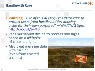 Handlewith Care


      Warning: “Use of this API requires extra care to
       protect users from hostile entities abusing
       a site for their own purposes” —WHATWG Spec
       http://goo.gl/en4l0
      Receiver should decide to process messages
       based on a whitelist
       of trusted origins
      Also treat message data
       with caution
       (even from trusted
       sources)

17                 Copyright © 2012 Kaazing Corporation. All Rights Reserved.
 