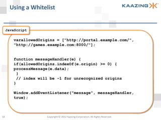 Using a Whitelist


     JavaScript

        varallowedOrigins = ["http://portal.example.com/",
        "http://games.example.com:8000/"];


        function messageHandler(e) {
        if(allowedOrigins.indexOf(e.origin) >= 0) {
        processMessage(e.data);
         }
         // index will be -1 for unrecognized origins
        }

        Window.addEventListener("message", messageHandler,
        true);



18                   Copyright © 2012 Kaazing Corporation. All Rights Reserved.
 