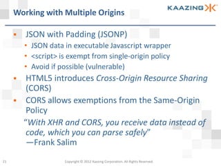 Working with Multiple Origins

        JSON with Padding (JSONP)
         • JSON data in executable Javascript wrapper
         • <script> is exempt from single-origin policy
         • Avoid if possible (vulnerable)
         HTML5 introduces Cross-Origin Resource Sharing
          (CORS)
         CORS allows exemptions from the Same-Origin
          Policy
         “With XHR and CORS, you receive data instead of
          code, which you can parse safely”
          —Frank Salim
21                   Copyright © 2012 Kaazing Corporation. All Rights Reserved.
 