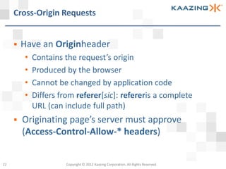Cross-Origin Requests


        Have an Originheader
         •   Contains the request’s origin
         •   Produced by the browser
         •   Cannot be changed by application code
         •   Differs from referer[sic]: refereris a complete
             URL (can include full path)
        Originating page’s server must approve
         (Access-Control-Allow-* headers)


22                     Copyright © 2012 Kaazing Corporation. All Rights Reserved.
 