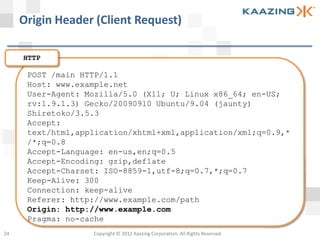 Origin Header (Client Request)

     HTTP

      POST /main HTTP/1.1
      Host: www.example.net
      User-Agent: Mozilla/5.0 (X11; U; Linux x86_64; en-US;
      rv:1.9.1.3) Gecko/20090910 Ubuntu/9.04 (jaunty)
      Shiretoko/3.5.3
      Accept:
      text/html,application/xhtml+xml,application/xml;q=0.9,*
      /*;q=0.8
      Accept-Language: en-us,en;q=0.5
      Accept-Encoding: gzip,deflate
      Accept-Charset: ISO-8859-1,utf-8;q=0.7,*;q=0.7
      Keep-Alive: 300
      Connection: keep-alive
      Referer: http://www.example.com/path
      Origin: http://www.example.com
      Pragma: no-cache
24                 Copyright © 2012 Kaazing Corporation. All Rights Reserved.
 
