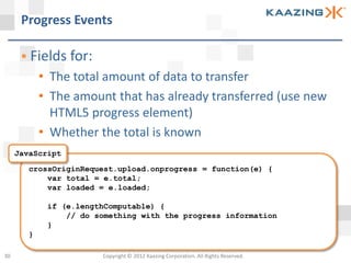 Progress Events

       Fields for:
            • The total amount of data to transfer
            • The amount that has already transferred (use new
              HTML5 progress element)
            • Whether the total is known
     JavaScript
        crossOriginRequest.upload.onprogress = function(e) {
            var total = e.total;
            var loaded = e.loaded;

             if (e.lengthComputable) {
                 // do something with the progress information
             }
        }

30                      Copyright © 2012 Kaazing Corporation. All Rights Reserved.
 