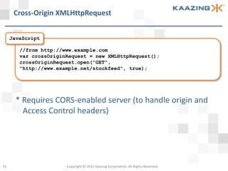 Cross-Origin XMLHttpRequest


     JavaScript

        //from http://www.example.com
        var crossOriginRequest = new XMLHttpRequest();
        crossOriginRequest.open("GET",
        "http://www.example.net/stockfeed", true);




       * Requires CORS-enabled server (to handle origin and
         Access Control headers)




31                     Copyright © 2012 Kaazing Corporation. All Rights Reserved.
 