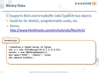 Binary Data

          Supports Blob and ArrayBuffer (aka Typed Array) objects
          Good for for WebGL, programmable audio, etc.
          Demo:
           http://www.html5rocks.com/en/tutorials/file/xhr2/

     JavaScript


           //Sending a Typed Array of bytes
           var a = new Uint8Array([8,6,7,5,3,0,9]);
           varxhr = new XMLHttpRequest();
           xhr.open("POST", "/data/", true)
           xhr.send(a.buffer);




32                        Copyright © 2012 Kaazing Corporation. All Rights Reserved.
 