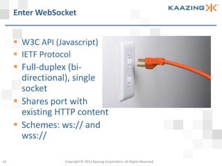 Enter WebSocket


      W3C API (Javascript)
      IETF Protocol
      Full-duplex (bi-
       directional), single
       socket
      Shares port with
       existing HTTP content
      Schemes: ws:// and
       wss://

41                Copyright © 2012 Kaazing Corporation. All Rights Reserved.
 