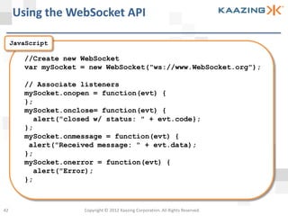 Using the WebSocket API

     JavaScript

        //Create new WebSocket
        var mySocket = new WebSocket("ws://www.WebSocket.org");

        // Associate listeners
        mySocket.onopen = function(evt) {
        };
        mySocket.onclose= function(evt) {
          alert("closed w/ status: " + evt.code};
        };
        mySocket.onmessage = function(evt) {
         alert("Received message: " + evt.data);
        };
        mySocket.onerror = function(evt) {
          alert("Error);
        };



42                   Copyright © 2012 Kaazing Corporation. All Rights Reserved.
 