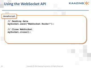 Using the WebSocket API

     JavaScript

        // Sending data
        mySocket.send("WebSocket Rocks!");

        // Close WebSocket
        mySocket.close();




43                   Copyright © 2012 Kaazing Corporation. All Rights Reserved.
 