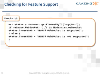 Checking for Feature Support

     JavaScript

        var status = document.getElementById("support");
        if (window.WebSocket) { // or Modernizr.websocket
        status.innerHTML = "HTML5 WebSocket is supported";
        } else {
        status.innerHTML = "HTML5 WebSocket is not supported";
        }




44                   Copyright © 2012 Kaazing Corporation. All Rights Reserved.
 