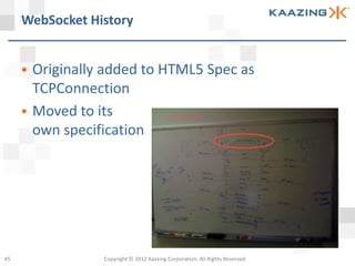 WebSocket History


        Originally added to HTML5 Spec as
         TCPConnection
        Moved to its
         own specification




45                 Copyright © 2012 Kaazing Corporation. All Rights Reserved.
 