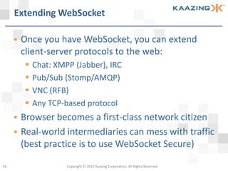 Extending WebSocket

        Once you have WebSocket, you can extend
         client-server protocols to the web:
             Chat: XMPP (Jabber), IRC
             Pub/Sub (Stomp/AMQP)
             VNC (RFB)
             Any TCP-based protocol
        Browser becomes a first-class network citizen
        Real-world intermediaries can mess with traffic
         (best practice is to use WebSocket Secure)

56                     Copyright © 2012 Kaazing Corporation. All Rights Reserved.
 