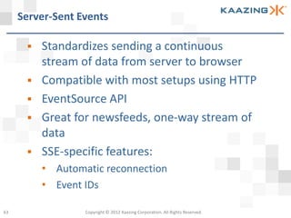 Server-Sent Events

         Standardizes sending a continuous
          stream of data from server to browser
         Compatible with most setups using HTTP
         EventSource API
         Great for newsfeeds, one-way stream of
          data
         SSE-specific features:
          • Automatic reconnection
          • Event IDs

63                Copyright © 2012 Kaazing Corporation. All Rights Reserved.
 