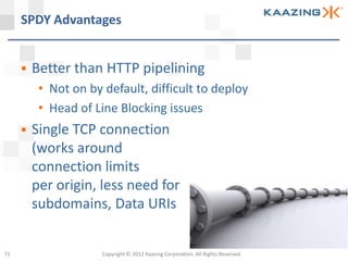 SPDY Advantages


        Better than HTTP pipelining
          • Not on by default, difficult to deploy
          • Head of Line Blocking issues
        Single TCP connection
         (works around
         connection limits
         per origin, less need for
         subdomains, Data URIs


71                    Copyright © 2012 Kaazing Corporation. All Rights Reserved.
 