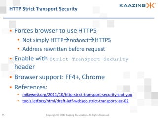 HTTP Strict Transport Security



        Forces browser to use HTTPS
         • Not simply HTTPredirectHTTPS
         • Address rewritten before request
        Enable with Strict-Transport-Security
         header
        Browser support: FF4+, Chrome
        References:
         • mikewest.org/2011/10/http-strict-transport-security-and-you
         • tools.ietf.org/html/draft-ietf-websec-strict-transport-sec-02


75                      Copyright © 2012 Kaazing Corporation. All Rights Reserved.
 