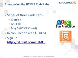 Announcing the HTML5 Code Labs


        Series of three Code Labs:
          • March 7
          • April 10
          • May 5 (HTML Cinco!)
        In conjunction with GTUGSF
        Sign up:
         http://GTUGsf.com/HTML5


77                  Copyright © 2012 Kaazing Corporation. All Rights Reserved.
 