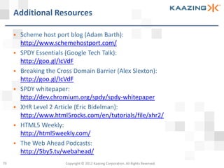 Additional Resources

        Scheme host port blog (Adam Barth):
         http://www.schemehostport.com/
        SPDY Essentials (Google Tech Talk):
         http://goo.gl/IcVdF
        Breaking the Cross Domain Barrier (Alex Slexton):
         http://goo.gl/IcVdF
        SPDY whitepaper:
         http://dev.chromium.org/spdy/spdy-whitepaper
        XHR Level 2 Article (Eric Bidelman):
         http://www.html5rocks.com/en/tutorials/file/xhr2/
        HTML5 Weekly:
         http://html5weekly.com/
        The Web Ahead Podcasts:
         http://5by5.tv/webahead/
79                      Copyright © 2012 Kaazing Corporation. All Rights Reserved.
 