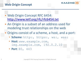 Web Origin Concept


       Web Origin Concept RFC 6454:
        http://www.ietf.org/rfc/rfc6454.txt
       An Origin is a subset of an address used for
        modeling trust relationships on the web
       Origins consist of a scheme, a host, and a port:
         • Scheme: http:, https:, ws:, wss:
         • Host: www.example.com,
           img.example.com, 192.0.2.10
         • Port: 80, 443


9                  Copyright © 2012 Kaazing Corporation. All Rights Reserved.
 