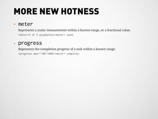 MORE NEW HOTNESS
•   meter
    Represents a scalar measurement within a known range, or a fractional value.
    <meter>2 of 6 gigabytes</meter> used.

•   progress
    Represents the completion progress of a task within a known range.
    <progress max="100">80%</meter> complete.
 